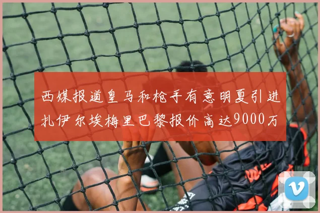 西媒报道皇马和枪手有意明夏引进扎伊尔埃梅里巴黎报价高达9000万欧