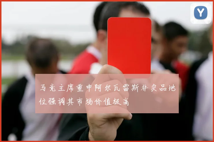 马竞主席重申阿尔瓦雷斯非卖品地位强调其市场价值极高