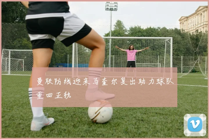 曼联防线迎来马奎尔复出助力球队重回正轨