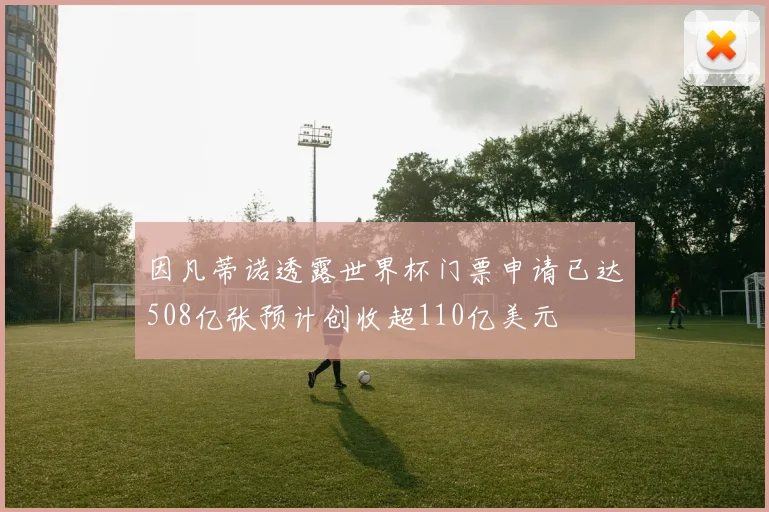 因凡蒂诺透露世界杯门票申请已达508亿张预计创收超110亿美元