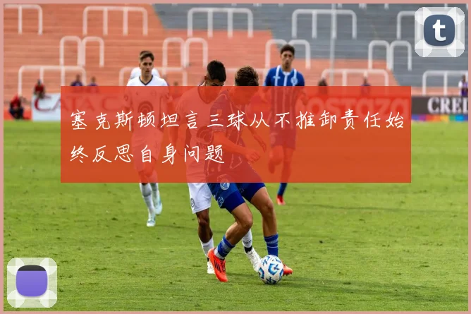 塞克斯顿坦言三球从不推卸责任始终反思自身问题