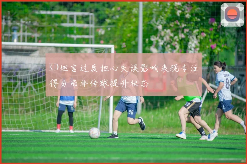 KD坦言过度担心失误影响表现专注得分而非传球提升状态