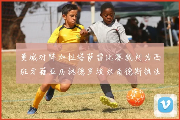 曼城对阵加拉塔萨雷比赛裁判为西班牙籍亚历杭德罗埃尔南德斯执法解析
