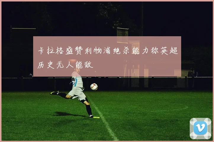 卡拉格盛赞利物浦绝杀能力称英超历史无人能敌
