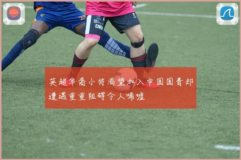 英超华裔小将渴望加入中国国青却遭遇重重阻碍令人唏嘘