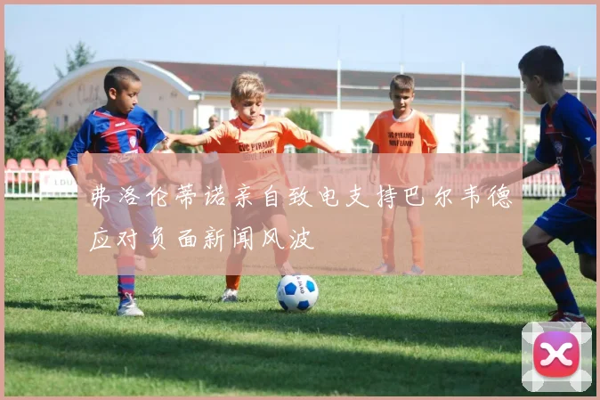 弗洛伦蒂诺亲自致电支持巴尔韦德应对负面新闻风波