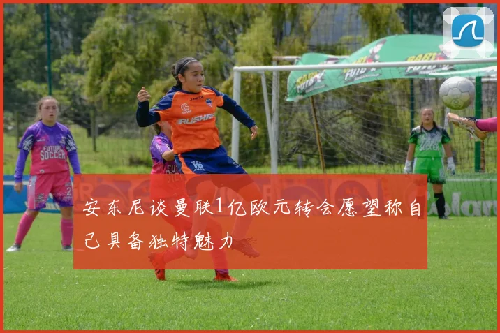 安东尼谈曼联1亿欧元转会愿望称自己具备独特魅力