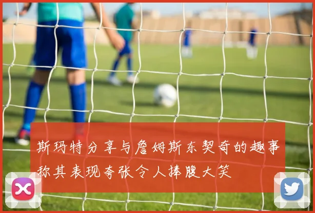 斯玛特分享与詹姆斯东契奇的趣事称其表现夸张令人捧腹大笑