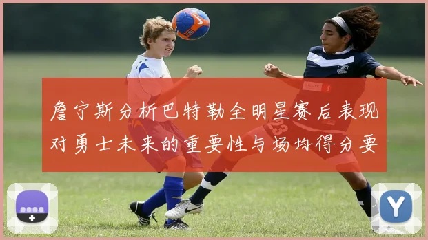 詹宁斯分析巴特勒全明星赛后表现对勇士未来的重要性与场均得分要求