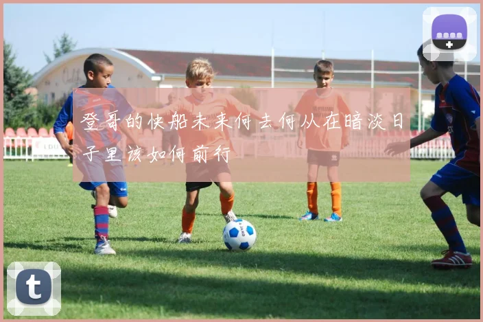 登哥的快船未来何去何从在暗淡日子里该如何前行