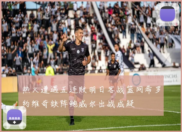 热火遭遇五连败明日客战篮网希罗约维奇缺阵鲍威尔出战成疑