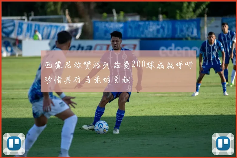 西蒙尼称赞格列兹曼200球成就呼吁珍惜其对马竞的贡献