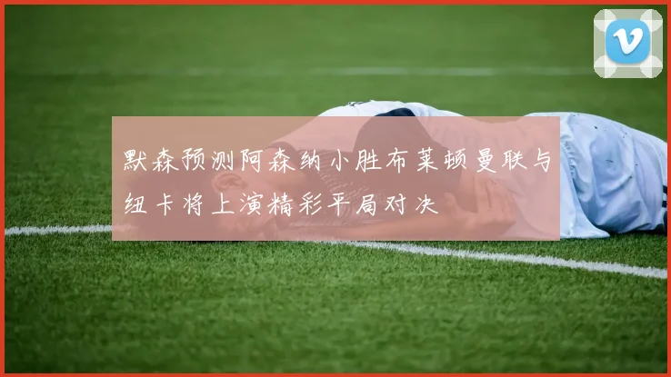 默森预测阿森纳小胜布莱顿曼联与纽卡将上演精彩平局对决