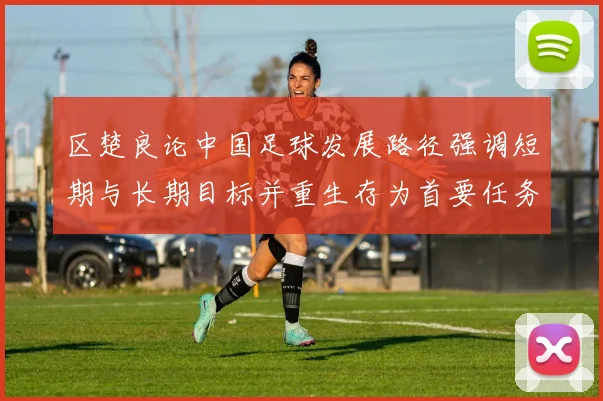 区楚良论中国足球发展路径强调短期与长期目标并重生存为首要任务