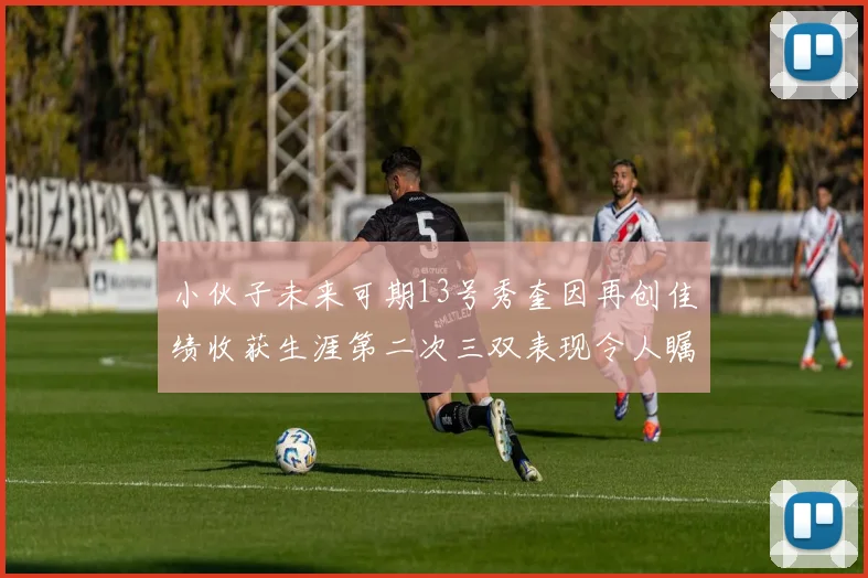 小伙子未来可期13号秀奎因再创佳绩收获生涯第二次三双表现令人瞩目