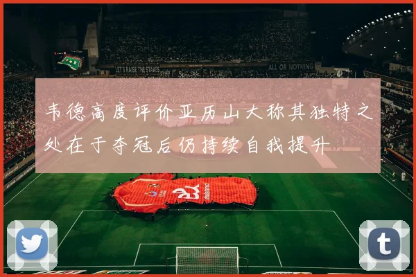 韦德高度评价亚历山大称其独特之处在于夺冠后仍持续自我提升