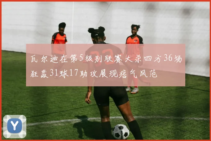 瓦尔迪在第5级别联赛大杀四方36场狂轰31球17助攻展现痞气风范