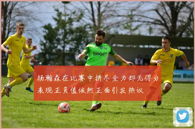 杨瀚森在比赛中拼尽全力却无得分表现正负值依然正面引发热议