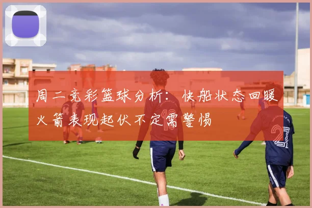 周二竞彩篮球分析：快船状态回暖火箭表现起伏不定需警惕