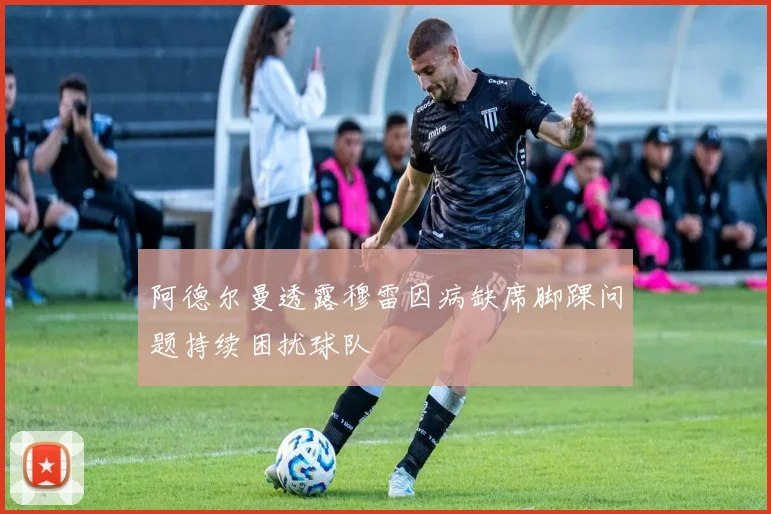 阿德尔曼透露穆雷因病缺席脚踝问题持续困扰球队