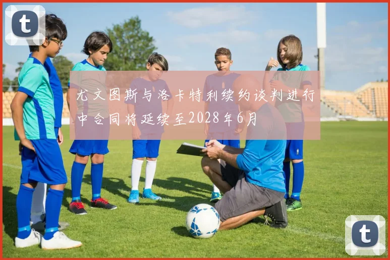 尤文图斯与洛卡特利续约谈判进行中合同将延续至2028年6月